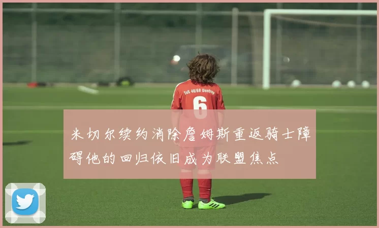 米切尔续约消除詹姆斯重返骑士障碍他的回归依旧成为联盟焦点