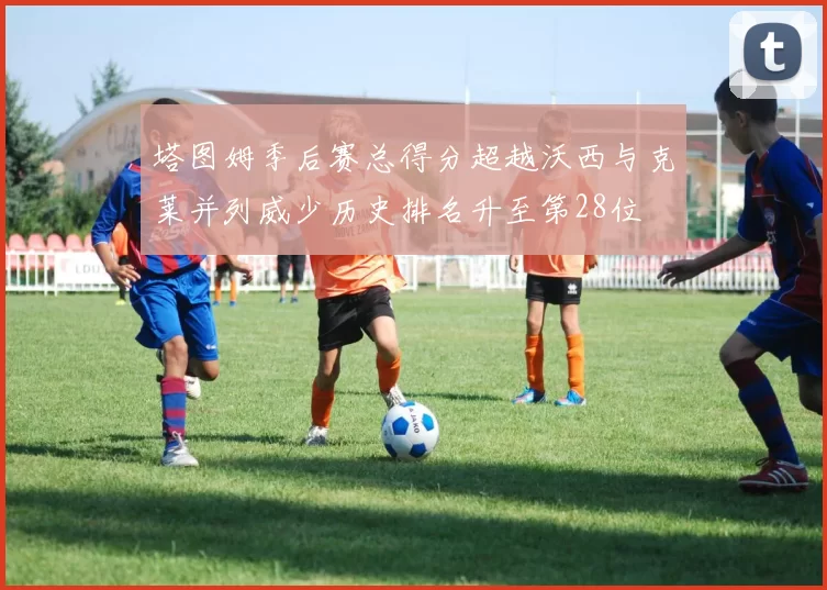 塔图姆季后赛总得分超越沃西与克莱并列威少历史排名升至第28位
