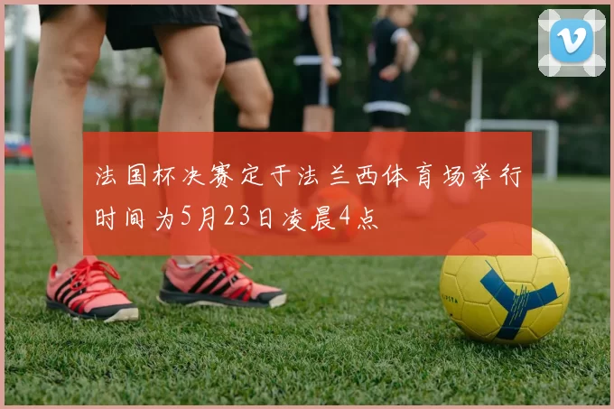 法国杯决赛定于法兰西体育场举行时间为5月23日凌晨4点