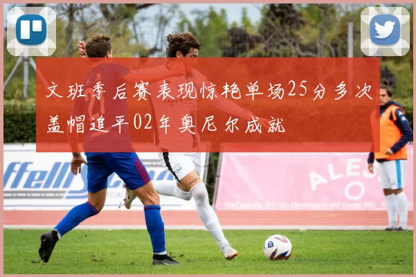 文班季后赛表现惊艳单场25分多次盖帽追平02年奥尼尔成就