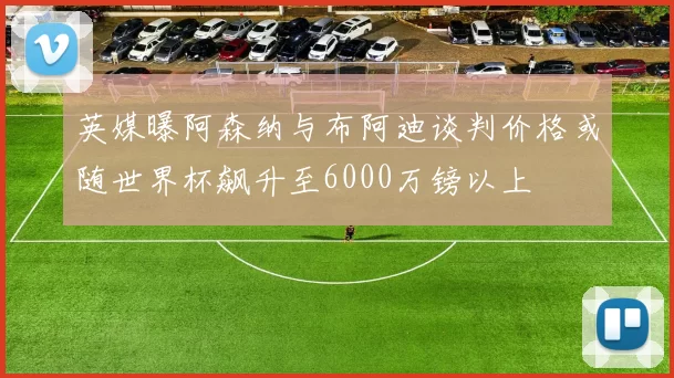 英媒曝阿森纳与布阿迪谈判价格或随世界杯飙升至6000万镑以上