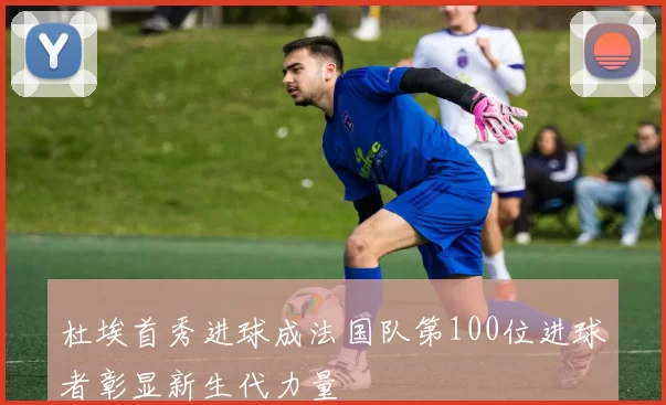 杜埃首秀进球成法国队第100位进球者彰显新生代力量