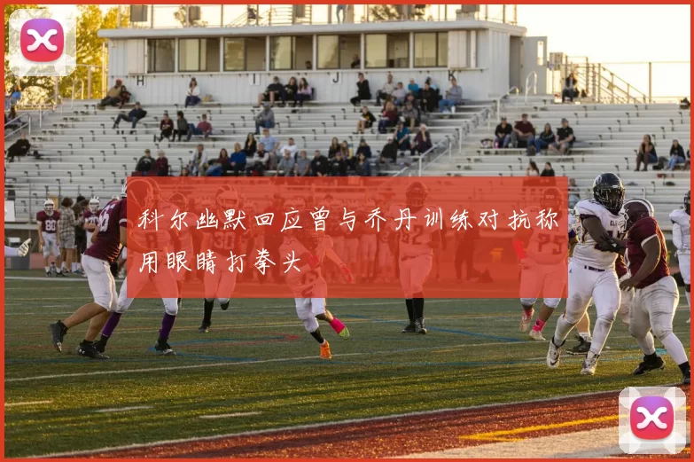 科尔幽默回应曾与乔丹训练对抗称用眼睛打拳头