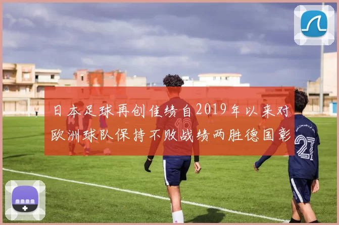 日本足球再创佳绩自2019年以来对欧洲球队保持不败战绩两胜德国彰显实力