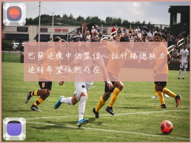 巴萨逆境中仍显信心拉什福德助力逆转希望依然存在