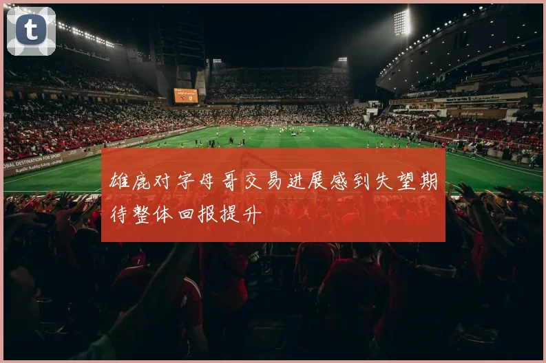 雄鹿对字母哥交易进展感到失望期待整体回报提升