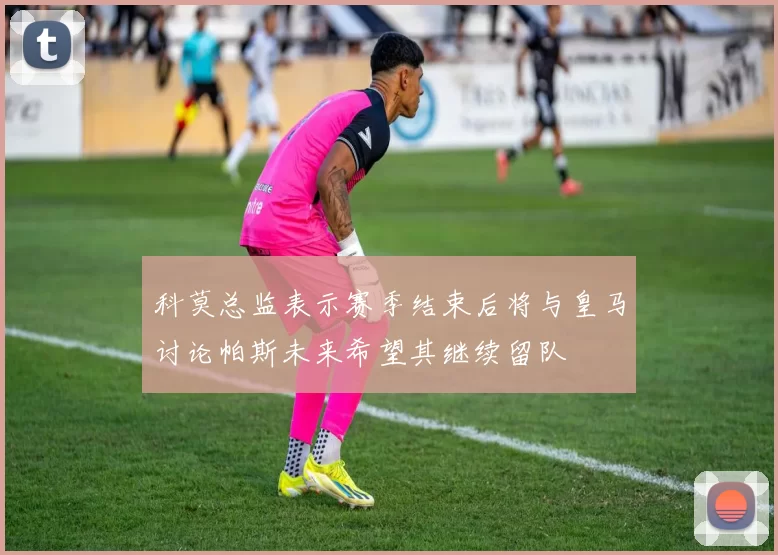 科莫总监表示赛季结束后将与皇马讨论帕斯未来希望其继续留队