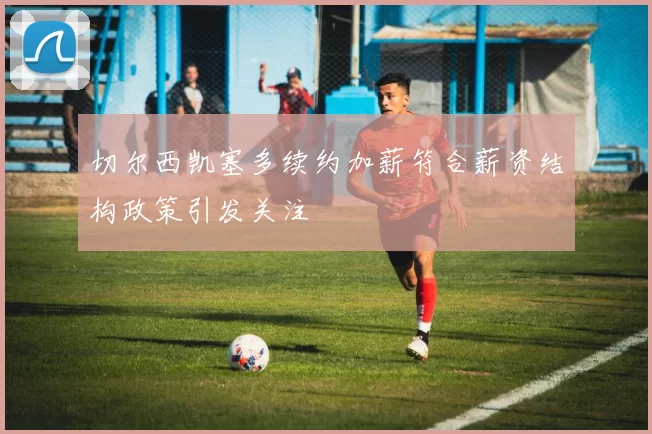 切尔西凯塞多续约加薪符合薪资结构政策引发关注
