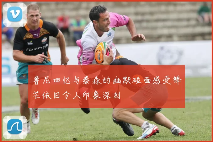 鲁尼回忆与泰森的幽默碰面感受锋芒依旧令人印象深刻