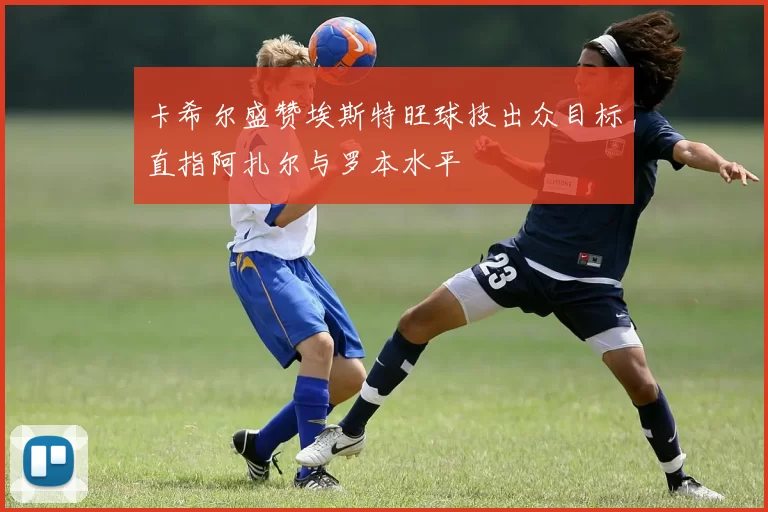 卡希尔盛赞埃斯特旺球技出众目标直指阿扎尔与罗本水平