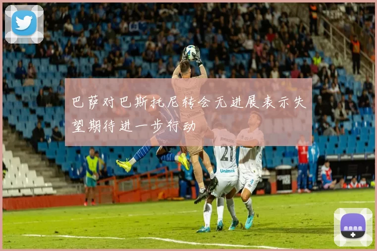 巴萨对巴斯托尼转会无进展表示失望期待进一步行动