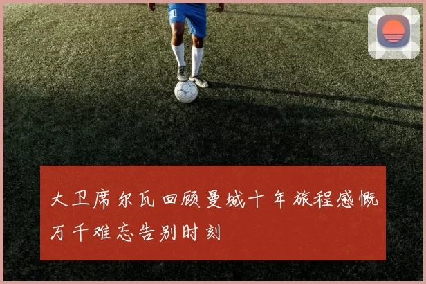 大卫席尔瓦回顾曼城十年旅程感慨万千难忘告别时刻