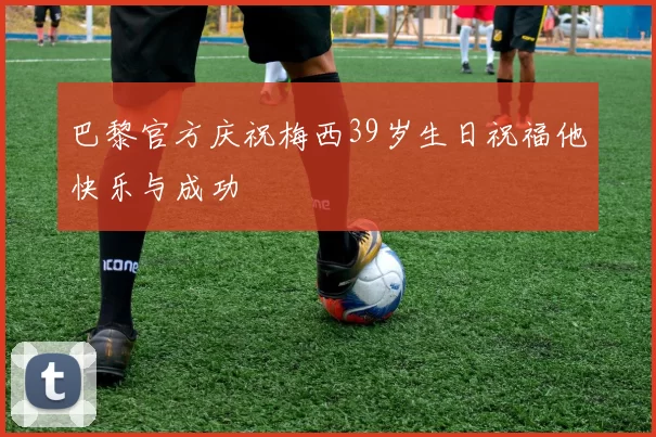巴黎官方庆祝梅西39岁生日祝福他快乐与成功